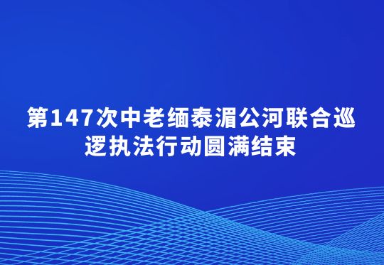 第147次中老緬泰湄公河聯(lián)合巡邏執(zhí)法行動圓滿結(jié)束